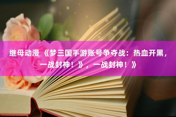 继母动漫 《梦三国手游账号争夺战：热血开黑，一战封神！》，一战封神！》