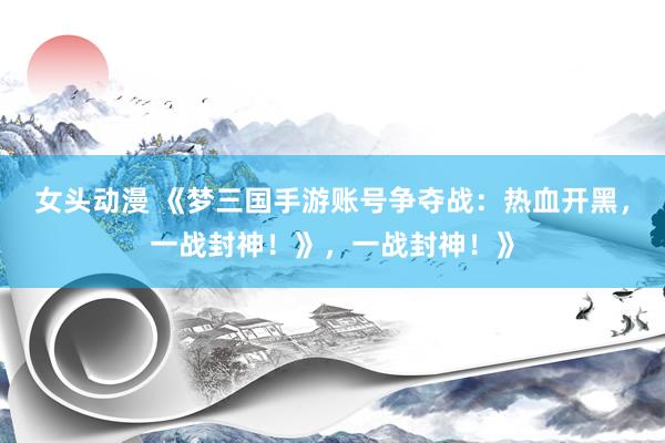 女头动漫 《梦三国手游账号争夺战：热血开黑，一战封神！》，一战封神！》