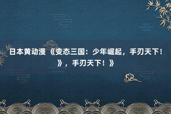 日本黄动漫 《变态三国：少年崛起，手刃天下！》，手刃天下！》