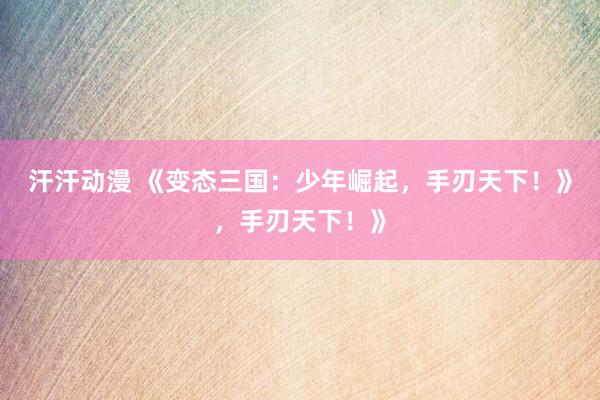 汗汗动漫 《变态三国：少年崛起，手刃天下！》，手刃天下！》