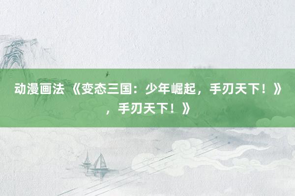 动漫画法 《变态三国：少年崛起，手刃天下！》，手刃天下！》