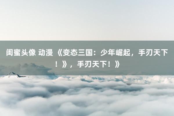 闺蜜头像 动漫 《变态三国：少年崛起，手刃天下！》，手刃天下！》