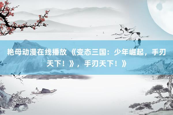 艳母动漫在线播放 《变态三国：少年崛起，手刃天下！》，手刃天下！》