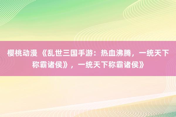 樱桃动漫 《乱世三国手游：热血沸腾，一统天下称霸诸侯》，一统天下称霸诸侯》