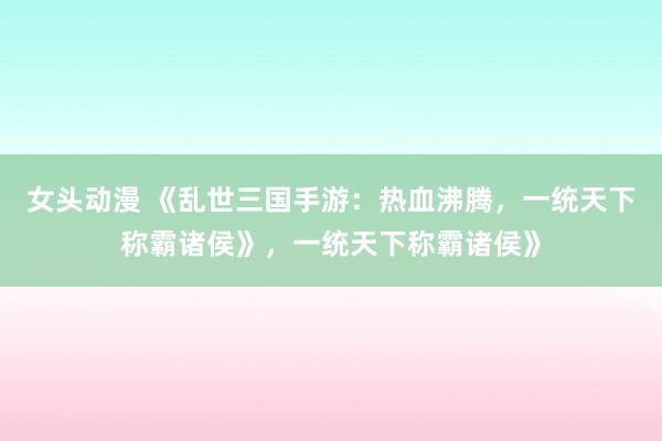 女头动漫 《乱世三国手游：热血沸腾，一统天下称霸诸侯》，一统天下称霸诸侯》
