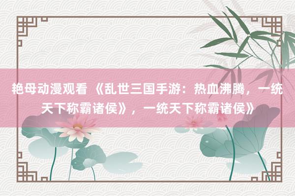 艳母动漫观看 《乱世三国手游：热血沸腾，一统天下称霸诸侯》，一统天下称霸诸侯》