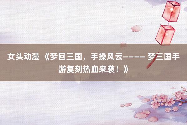 女头动漫 《梦回三国，手操风云———— 梦三国手游复刻热血来袭！》