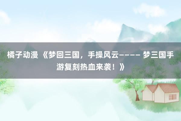 橘子动漫 《梦回三国，手操风云———— 梦三国手游复刻热血来袭！》
