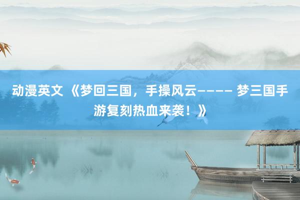 动漫英文 《梦回三国，手操风云———— 梦三国手游复刻热血来袭！》