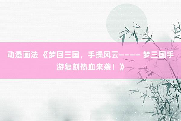 动漫画法 《梦回三国，手操风云———— 梦三国手游复刻热血来袭！》