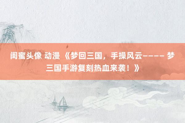 闺蜜头像 动漫 《梦回三国，手操风云———— 梦三国手游复刻热血来袭！》