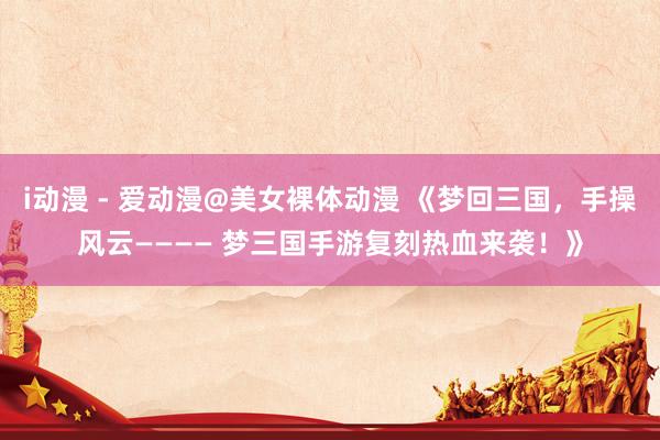 i动漫 - 爱动漫@美女裸体动漫 《梦回三国，手操风云———— 梦三国手游复刻热血来袭！》