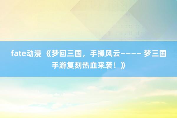 fate动漫 《梦回三国，手操风云———— 梦三国手游复刻热血来袭！》