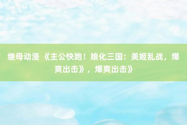 继母动漫 《主公快跑！娘化三国：美姬乱战，爆爽出击》，爆爽出击》