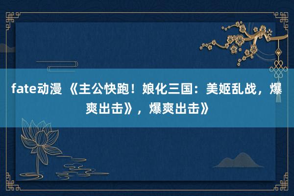 fate动漫 《主公快跑！娘化三国：美姬乱战，爆爽出击》，爆爽出击》