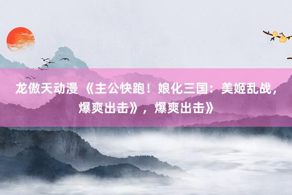 龙傲天动漫 《主公快跑！娘化三国：美姬乱战，爆爽出击》，爆爽出击》