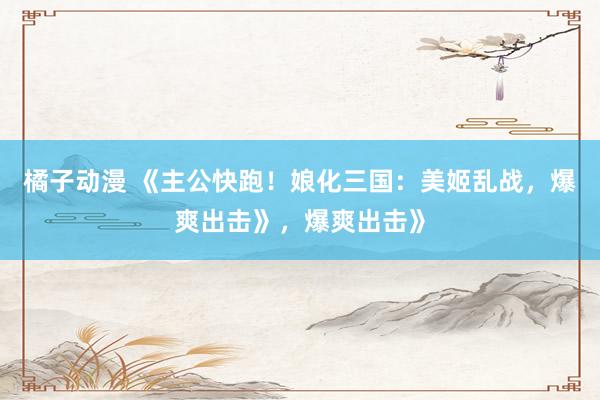 橘子动漫 《主公快跑！娘化三国：美姬乱战，爆爽出击》，爆爽出击》