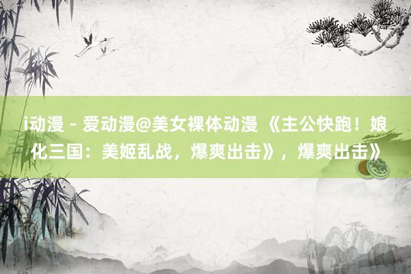 i动漫 - 爱动漫@美女裸体动漫 《主公快跑！娘化三国：美姬乱战，爆爽出击》，爆爽出击》