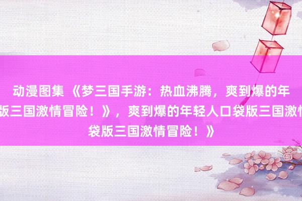 动漫图集 《梦三国手游：热血沸腾，爽到爆的年轻人口袋版三国激情冒险！》，爽到爆的年轻人口袋版三国激情冒险！》