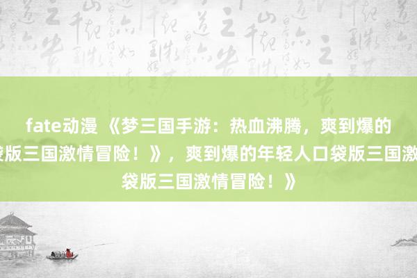 fate动漫 《梦三国手游：热血沸腾，爽到爆的年轻人口袋版三国激情冒险！》，爽到爆的年轻人口袋版三国激情冒险！》