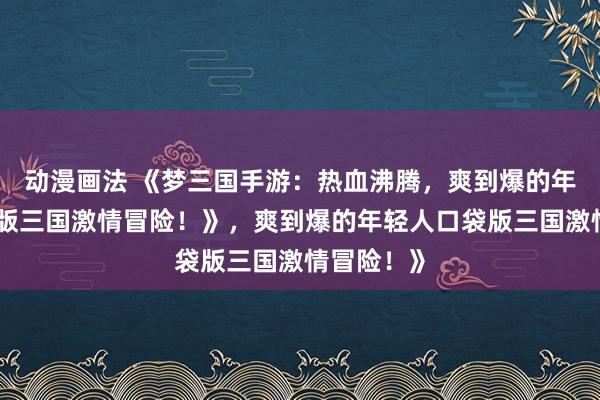动漫画法 《梦三国手游：热血沸腾，爽到爆的年轻人口袋版三国激情冒险！》，爽到爆的年轻人口袋版三国激情冒险！》