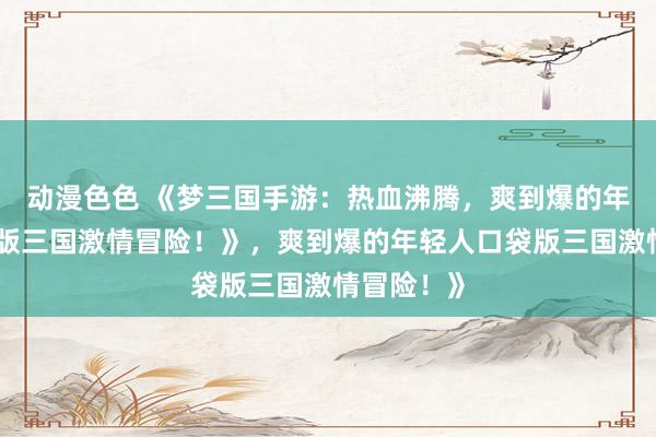 动漫色色 《梦三国手游：热血沸腾，爽到爆的年轻人口袋版三国激情冒险！》，爽到爆的年轻人口袋版三国激情冒险！》