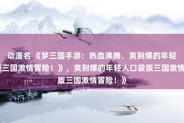 动漫名 《梦三国手游：热血沸腾，爽到爆的年轻人口袋版三国激情冒险！》，爽到爆的年轻人口袋版三国激情冒险！》