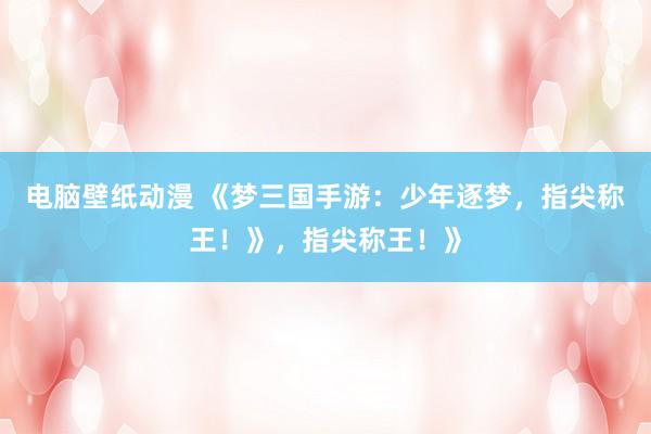 电脑壁纸动漫 《梦三国手游：少年逐梦，指尖称王！》，指尖称王！》