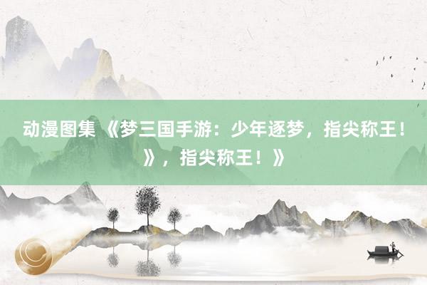 动漫图集 《梦三国手游：少年逐梦，指尖称王！》，指尖称王！》