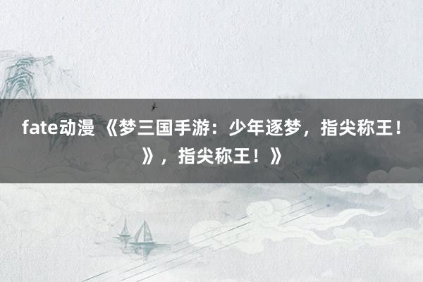fate动漫 《梦三国手游：少年逐梦，指尖称王！》，指尖称王！》