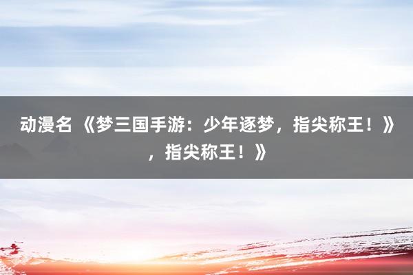 动漫名 《梦三国手游：少年逐梦，指尖称王！》，指尖称王！》
