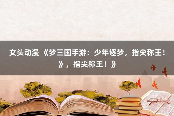 女头动漫 《梦三国手游：少年逐梦，指尖称王！》，指尖称王！》