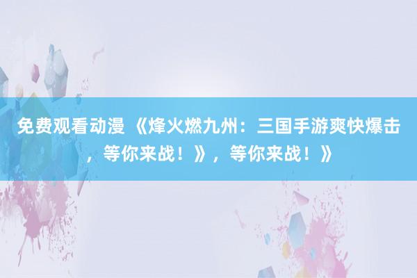 免费观看动漫 《烽火燃九州：三国手游爽快爆击，等你来战！》，等你来战！》