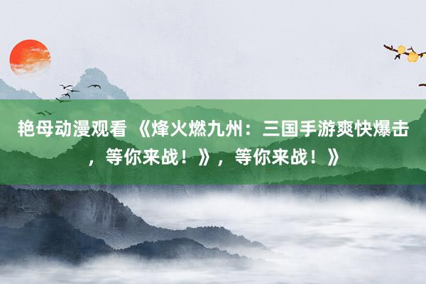 艳母动漫观看 《烽火燃九州：三国手游爽快爆击，等你来战！》，等你来战！》