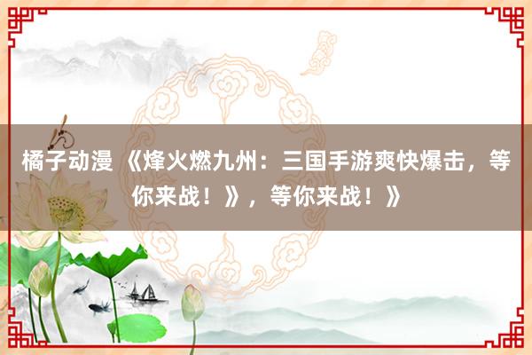 橘子动漫 《烽火燃九州：三国手游爽快爆击，等你来战！》，等你来战！》