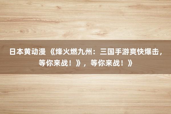 日本黄动漫 《烽火燃九州：三国手游爽快爆击，等你来战！》，等你来战！》
