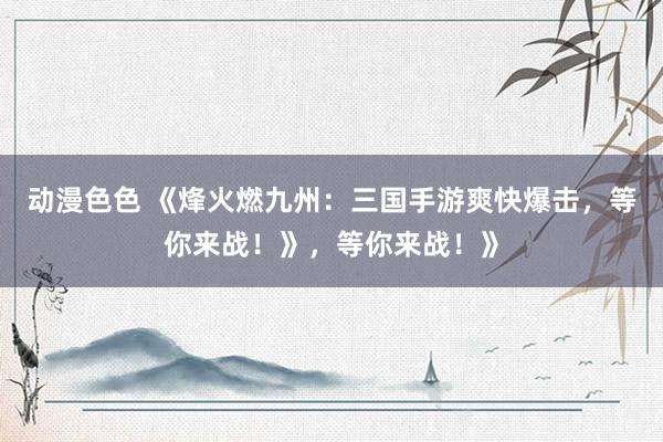 动漫色色 《烽火燃九州：三国手游爽快爆击，等你来战！》，等你来战！》