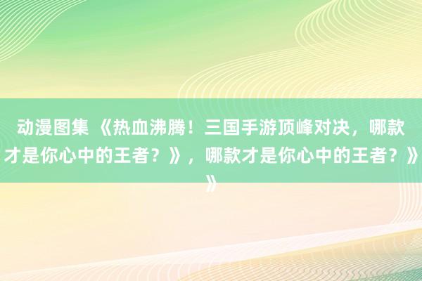 动漫图集 《热血沸腾！三国手游顶峰对决，哪款才是你心中的王者？》，哪款才是你心中的王者？》