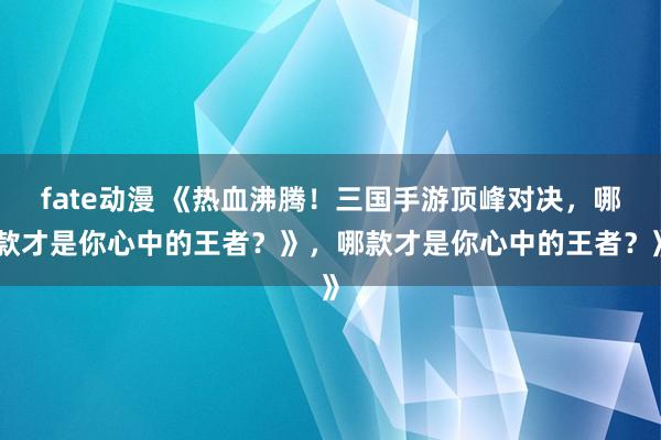 fate动漫 《热血沸腾！三国手游顶峰对决，哪款才是你心中的王者？》，哪款才是你心中的王者？》