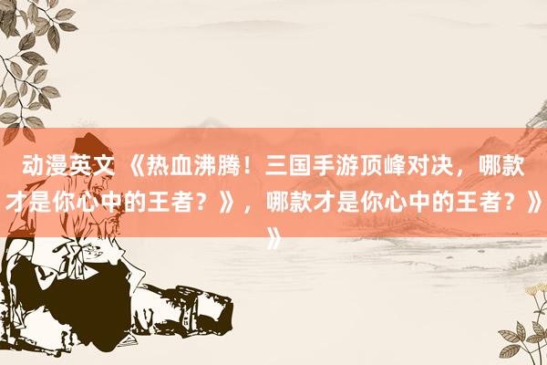 动漫英文 《热血沸腾！三国手游顶峰对决，哪款才是你心中的王者？》，哪款才是你心中的王者？》
