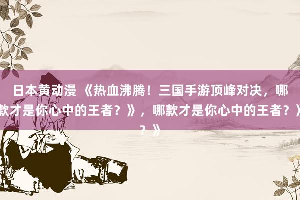 日本黄动漫 《热血沸腾！三国手游顶峰对决，哪款才是你心中的王者？》，哪款才是你心中的王者？》