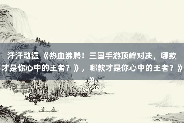 汗汗动漫 《热血沸腾！三国手游顶峰对决，哪款才是你心中的王者？》，哪款才是你心中的王者？》