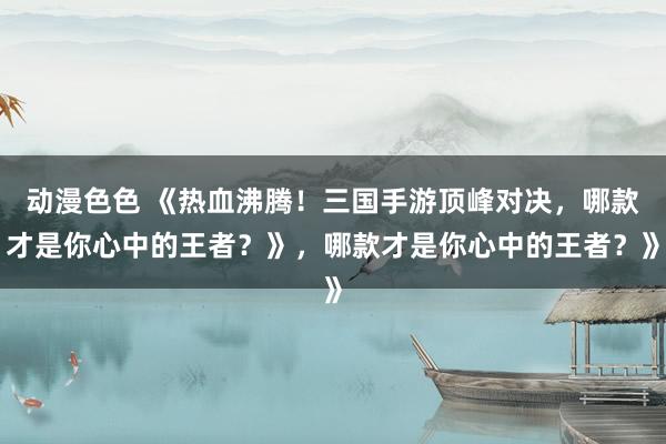 动漫色色 《热血沸腾！三国手游顶峰对决，哪款才是你心中的王者？》，哪款才是你心中的王者？》