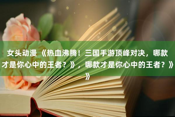 女头动漫 《热血沸腾！三国手游顶峰对决，哪款才是你心中的王者？》，哪款才是你心中的王者？》