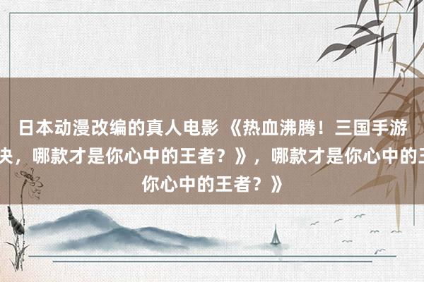 日本动漫改编的真人电影 《热血沸腾！三国手游顶峰对决，哪款才是你心中的王者？》，哪款才是你心中的王者？》