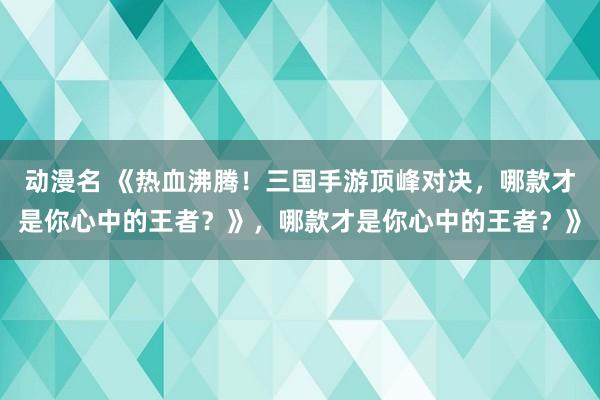 动漫名 《热血沸腾！三国手游顶峰对决，哪款才是你心中的王者？》，哪款才是你心中的王者？》