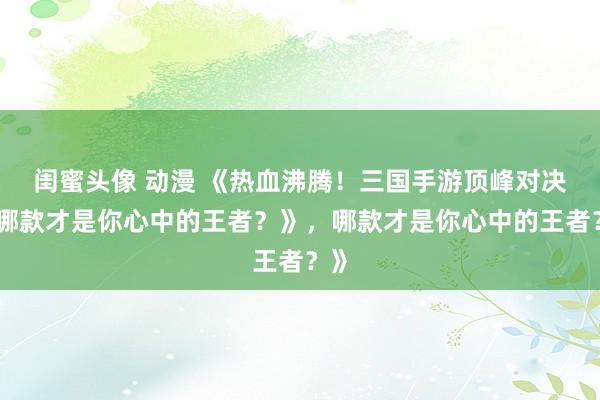 闺蜜头像 动漫 《热血沸腾！三国手游顶峰对决，哪款才是你心中的王者？》，哪款才是你心中的王者？》
