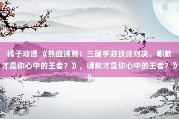 橘子动漫 《热血沸腾！三国手游顶峰对决，哪款才是你心中的王者？》，哪款才是你心中的王者？》