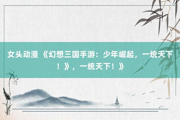 女头动漫 《幻想三国手游：少年崛起，一统天下！》，一统天下！》