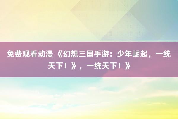 免费观看动漫 《幻想三国手游：少年崛起，一统天下！》，一统天下！》